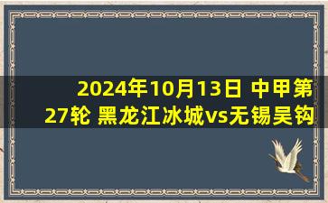 2024年10月13日 中甲第27轮 黑龙江冰城vs无锡吴钩 全场录像